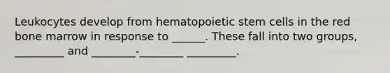 Leukocytes develop from hematopoietic stem cells in the red bone marrow in response to ______. These fall into two groups, _________ and ________-________ _________.