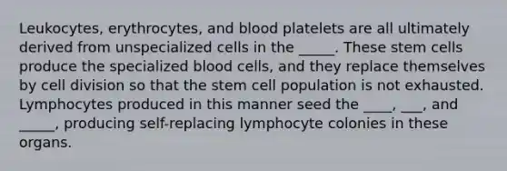 Leukocytes, erythrocytes, and blood platelets are all ultimately derived from unspecialized cells in the _____. These stem cells produce the specialized blood cells, and they replace themselves by cell division so that the stem cell population is not exhausted. Lymphocytes produced in this manner seed the ____, ___, and _____, producing self-replacing lymphocyte colonies in these organs.