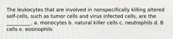 The leukocytes that are involved in nonspecifically killing altered self-cells, such as tumor cells and virus infected cells, are the __________. a. monocytes b. natural killer cells c. neutrophils d. B cells e. eosinophils