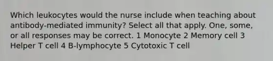 Which leukocytes would the nurse include when teaching about antibody-mediated immunity? Select all that apply. One, some, or all responses may be correct. 1 Monocyte 2 Memory cell 3 Helper T cell 4 B-lymphocyte 5 Cytotoxic T cell