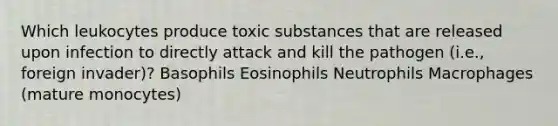 Which leukocytes produce toxic substances that are released upon infection to directly attack and kill the pathogen (i.e., foreign invader)? Basophils Eosinophils Neutrophils Macrophages (mature monocytes)