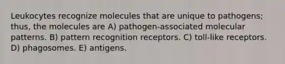 Leukocytes recognize molecules that are unique to pathogens; thus, the molecules are A) pathogen-associated molecular patterns. B) pattern recognition receptors. C) toll-like receptors. D) phagosomes. E) antigens.