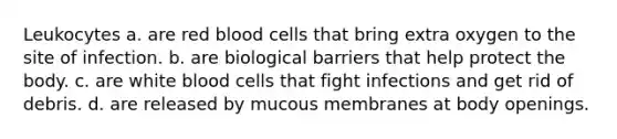 Leukocytes a. are red blood cells that bring extra oxygen to the site of infection. b. are biological barriers that help protect the body. c. are white blood cells that fight infections and get rid of debris. d. are released by mucous membranes at body openings.