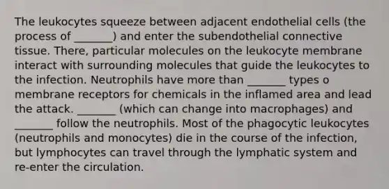 The leukocytes squeeze between adjacent endothelial cells (the process of _______) and enter the subendothelial connective tissue. There, particular molecules on the leukocyte membrane interact with surrounding molecules that guide the leukocytes to the infection. Neutrophils have more than _______ types o membrane receptors for chemicals in the inflamed area and lead the attack. _______ (which can change into macrophages) and _______ follow the neutrophils. Most of the phagocytic leukocytes (neutrophils and monocytes) die in the course of the infection, but lymphocytes can travel through the lymphatic system and re-enter the circulation.