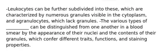 -Leukocytes can be further subdivided into these, which are characterized by numerous granules visible in the cytoplasm, and agranulocytes, which lack granules. -The various types of __________ can be distinguished from one another in a blood smear by the appearance of their nuclei and the contents of their granules, which confer different traits, functions, and staining properties.