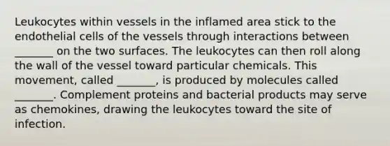 Leukocytes within vessels in the inflamed area stick to the endothelial cells of the vessels through interactions between _______ on the two surfaces. The leukocytes can then roll along the wall of the vessel toward particular chemicals. This movement, called _______, is produced by molecules called _______. Complement proteins and bacterial products may serve as chemokines, drawing the leukocytes toward the site of infection.