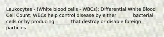 Leukocytes - (White blood cells - WBCs): Differential White Blood Cell Count: WBCs help control disease by either ______ bacterial cells or by producing ______ that destroy or disable foreign particles