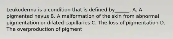 Leukoderma is a condition that is defined by______. A. A pigmented nevus B. A malformation of the skin from abnormal pigmentation or dilated capillaries C. The loss of pigmentation D. The overproduction of pigment