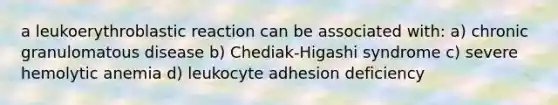 a leukoerythroblastic reaction can be associated with: a) chronic granulomatous disease b) Chediak-Higashi syndrome c) severe hemolytic anemia d) leukocyte adhesion deficiency