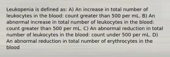 Leukopenia is defined as: A) An increase in total number of leukocytes in the blood: count greater than 500 per mL. B) An abnormal increase in total number of leukocytes in the blood: count greater than 500 per mL. C) An abnormal reduction in total number of leukocytes in the blood: count under 500 per mL. D) An abnormal reduction in total number of erythrocytes in the blood