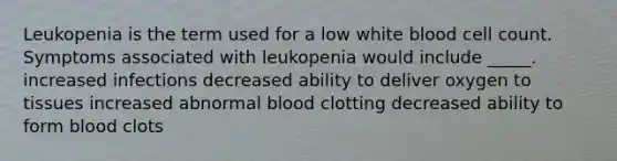 Leukopenia is the term used for a low white blood cell count. Symptoms associated with leukopenia would include _____. increased infections decreased ability to deliver oxygen to tissues increased abnormal blood clotting decreased ability to form blood clots