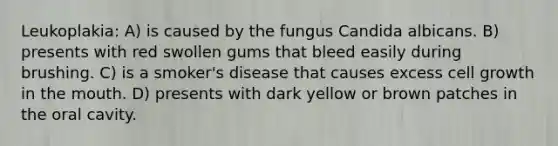 Leukoplakia: A) is caused by the fungus Candida albicans. B) presents with red swollen gums that bleed easily during brushing. C) is a smoker's disease that causes excess cell growth in <a href='https://www.questionai.com/knowledge/krBoWYDU6j-the-mouth' class='anchor-knowledge'>the mouth</a>. D) presents with dark yellow or brown patches in the oral cavity.