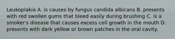 Leukoplakia A. is causes by fungus candida albicans B. presents with red swollen gums that bleed easily during brushing C. is a smoker's disease that causes excess cell growth in the mouth D. presents with dark yellow or brown patches in the oral cavity.