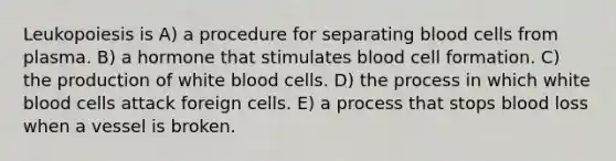 Leukopoiesis is A) a procedure for separating blood cells from plasma. B) a hormone that stimulates blood cell formation. C) the production of white blood cells. D) the process in which white blood cells attack foreign cells. E) a process that stops blood loss when a vessel is broken.