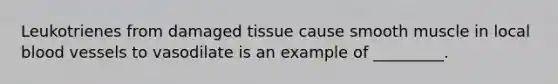 Leukotrienes from damaged tissue cause smooth muscle in local blood vessels to vasodilate is an example of _________.