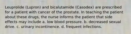 Leuprolide (Lupron) and bicalutamide (Casodex) are prescribed for a patient with cancer of the prostate. In teaching the patient about these drugs, the nurse informs the patient that side effects may include a. low blood pressure. b. decreased sexual drive. c. urinary incontinence. d. frequent infections.