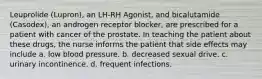 Leuprolide (Lupron), an LH-RH Agonist, and bicalutamide (Casodex), an androgen receptor blocker, are prescribed for a patient with cancer of the prostate. In teaching the patient about these drugs, the nurse informs the patient that side effects may include a. low blood pressure. b. decreased sexual drive. c. urinary incontinence. d. frequent infections.