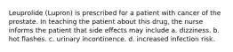 Leuprolide (Lupron) is prescribed for a patient with cancer of the prostate. In teaching the patient about this drug, the nurse informs the patient that side effects may include a. dizziness. b. hot flashes. c. urinary incontinence. d. increased infection risk.