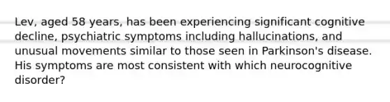 Lev, aged 58 years, has been experiencing significant cognitive decline, psychiatric symptoms including hallucinations, and unusual movements similar to those seen in Parkinson's disease. His symptoms are most consistent with which neurocognitive disorder?