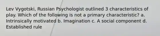 Lev Vygotski, Russian Psychologist outlined 3 characteristics of play. Which of the following is not a primary characteristic? a. Intrinsically motivated b. Imagination c. A social component d. Established rule