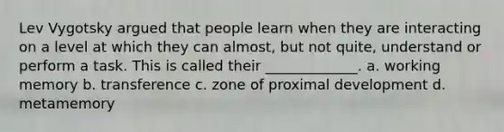 Lev Vygotsky argued that people learn when they are interacting on a level at which they can almost, but not quite, understand or perform a task. This is called their _____________. a. working memory b. transference c. zone of proximal development d. metamemory