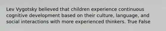 Lev Vygotsky believed that children experience continuous cognitive development based on their culture, language, and social interactions with more experienced thinkers. True False