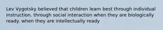 <a href='https://www.questionai.com/knowledge/kqZ0QyIUBY-lev-vygotsky' class='anchor-knowledge'>lev vygotsky</a> believed that children learn best through individual instruction. through social interaction when they are biologically ready. when they are intellectually ready