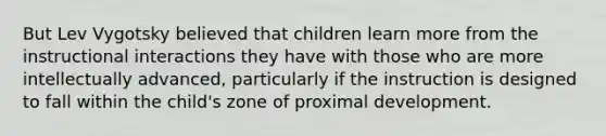 But Lev Vygotsky believed that children learn more from the instructional interactions they have with those who are more intellectually advanced, particularly if the instruction is designed to fall within the child's zone of proximal development.