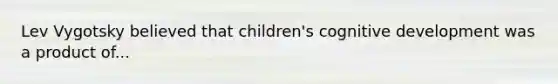 Lev Vygotsky believed that children's cognitive development was a product of...