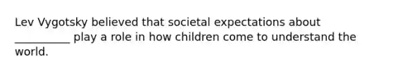 Lev Vygotsky believed that societal expectations about __________ play a role in how children come to understand the world.