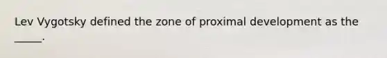 Lev Vygotsky defined the zone of proximal development as the _____.