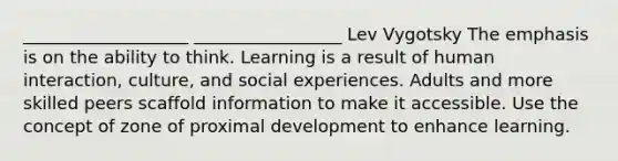 ___________________ _________________ Lev Vygotsky The emphasis is on the ability to think. Learning is a result of human interaction, culture, and social experiences. Adults and more skilled peers scaffold information to make it accessible. Use the concept of zone of proximal development to enhance learning.