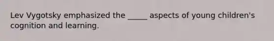 Lev Vygotsky emphasized the _____ aspects of young children's cognition and learning.