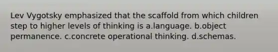 Lev Vygotsky emphasized that the scaffold from which children step to higher levels of thinking is a.language. b.object permanence. c.concrete operational thinking. d.schemas.