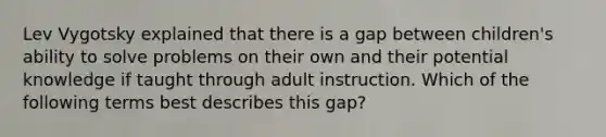 Lev Vygotsky explained that there is a gap between children's ability to solve problems on their own and their potential knowledge if taught through adult instruction. Which of the following terms best describes this gap?