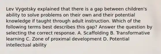 Lev Vygotsky explained that there is a gap between children's ability to solve problems on their own and their potential knowledge if taught through adult instruction. Which of the following terms best describes this gap? Answer the question by selecting the correct response. A. Scaffolding B. Transformative learning C. Zone of proximal development D. Potential intellectual ability