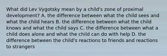 What did Lev Vygotsky mean by a child's zone of proximal development? A. the difference between what the child sees and what the child hears B. the difference between what the child knows and what the child says C. the difference between what a child does alone and what the child can do with help D. the difference between the child's reactions to friends and reactions to strangers