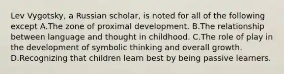 Lev Vygotsky, a Russian scholar, is noted for all of the following except A.The zone of proximal development. B.The relationship between language and thought in childhood. C.The role of play in the development of symbolic thinking and overall growth. D.Recognizing that children learn best by being passive learners.