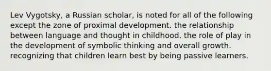 Lev Vygotsky, a Russian scholar, is noted for all of the following except the zone of proximal development. the relationship between language and thought in childhood. the role of play in the development of symbolic thinking and overall growth. recognizing that children learn best by being passive learners.