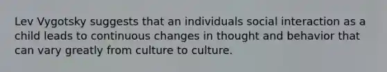 Lev Vygotsky suggests that an individuals social interaction as a child leads to continuous changes in thought and behavior that can vary greatly from culture to culture.