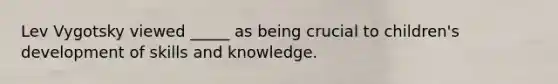 Lev Vygotsky viewed _____ as being crucial to children's development of skills and knowledge.