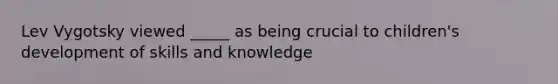 Lev Vygotsky viewed _____ as being crucial to children's development of skills and knowledge