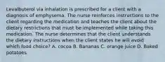 Levalbuterol via inhalation is prescribed for a client with a diagnosis of emphysema. The nurse reinforces instructions to the client regarding the medication and teaches the client about the dietary restrictions that must be implemented while taking this medication. The nurse determines that the client understands the dietary instructions when the client states he will avoid which food choice? A. cocoa B. Bananas C. orange juice D. Baked potatoes