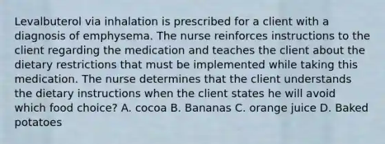 Levalbuterol via inhalation is prescribed for a client with a diagnosis of emphysema. The nurse reinforces instructions to the client regarding the medication and teaches the client about the dietary restrictions that must be implemented while taking this medication. The nurse determines that the client understands the dietary instructions when the client states he will avoid which food choice? A. cocoa B. Bananas C. orange juice D. Baked potatoes