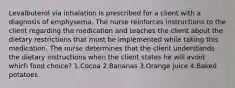 Levalbuterol via inhalation is prescribed for a client with a diagnosis of emphysema. The nurse reinforces instructions to the client regarding the medication and teaches the client about the dietary restrictions that must be implemented while taking this medication. The nurse determines that the client understands the dietary instructions when the client states he will avoid which food choice? 1.Cocoa 2.Bananas 3.Orange juice 4.Baked potatoes