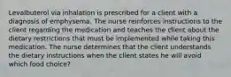 Levalbuterol via inhalation is prescribed for a client with a diagnosis of emphysema. The nurse reinforces instructions to the client regarding the medication and teaches the client about the dietary restrictions that must be implemented while taking this medication. The nurse determines that the client understands the dietary instructions when the client states he will avoid which food choice?