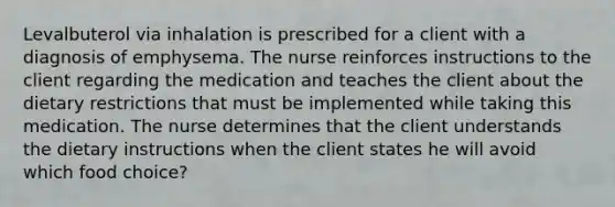 Levalbuterol via inhalation is prescribed for a client with a diagnosis of emphysema. The nurse reinforces instructions to the client regarding the medication and teaches the client about the dietary restrictions that must be implemented while taking this medication. The nurse determines that the client understands the dietary instructions when the client states he will avoid which food choice?