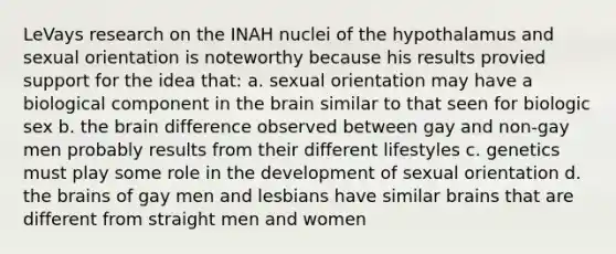 LeVays research on the INAH nuclei of the hypothalamus and sexual orientation is noteworthy because his results provied support for the idea that: a. sexual orientation may have a biological component in the brain similar to that seen for biologic sex b. the brain difference observed between gay and non-gay men probably results from their different lifestyles c. genetics must play some role in the development of sexual orientation d. the brains of gay men and lesbians have similar brains that are different from straight men and women