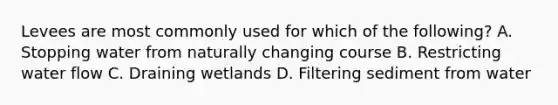 Levees are most commonly used for which of the following? A. Stopping water from naturally changing course B. Restricting water flow C. Draining wetlands D. Filtering sediment from water