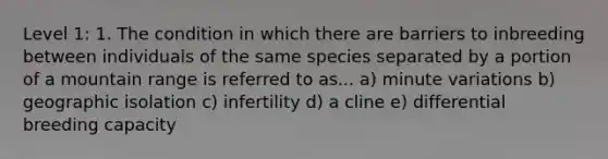 Level 1: 1. The condition in which there are barriers to inbreeding between individuals of the same species separated by a portion of a mountain range is referred to as... a) minute variations b) geographic isolation c) infertility d) a cline e) differential breeding capacity